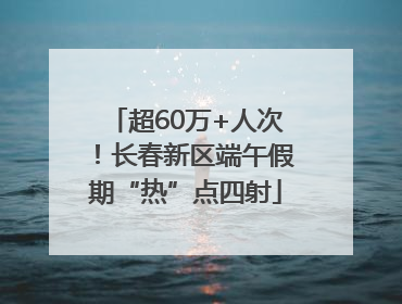 超60万+人次！长春新区端午假期“热”点四射