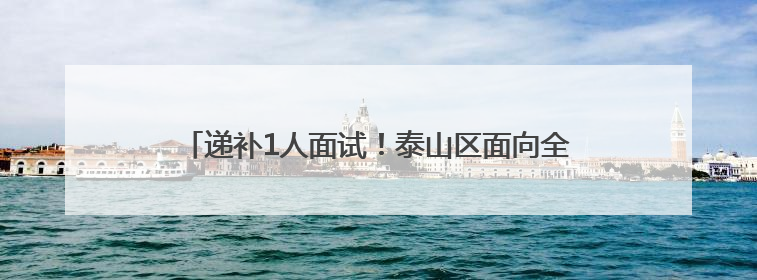 递补1人面试！泰山区面向全国引进急需紧缺人才最新公告