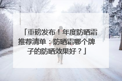重磅发布！年度防晒霜推荐清单：防晒霜哪个牌子的防晒效果好？