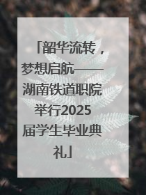韶华流转，梦想启航——湖南铁道职院举行2025届学生毕业典礼