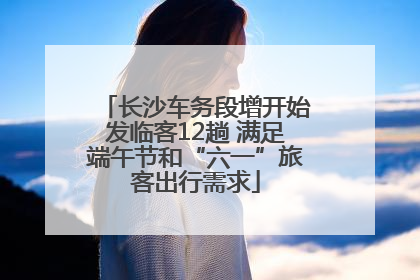 长沙车务段增开始发临客12趟 满足端午节和“六一”旅客出行需求