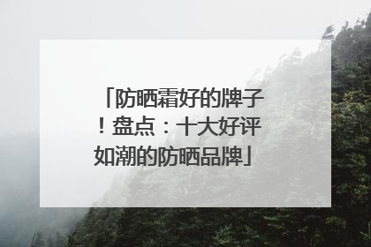 防晒霜好的牌子！盘点：十大好评如潮的防晒品牌