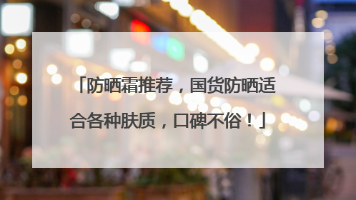 防晒霜推荐，国货防晒适合各种肤质，口碑不俗！