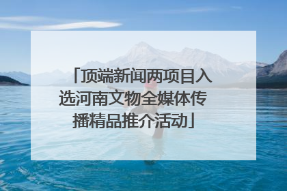 顶端新闻两项目入选河南文物全媒体传播精品推介活动