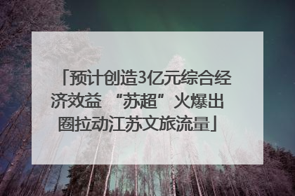 预计创造3亿元综合经济效益 “苏超”火爆出圈拉动江苏文旅流量