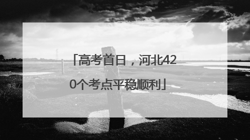 高考首日，河北420个考点平稳顺利