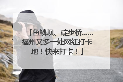 鱼鳞坝、碇步桥……福州又多一处网红打卡地！快来打卡！