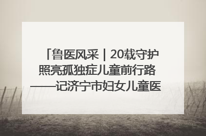 鲁医风采｜20载守护 照亮孤独症儿童前行路——记济宁市妇女儿童医院儿童康复中心主任、副主任技师赵淑珍