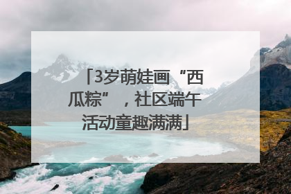 3岁萌娃画“西瓜粽”，社区端午活动童趣满满