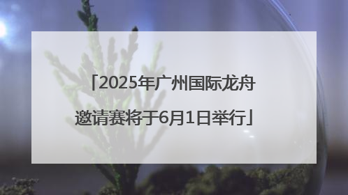 2025年广州国际龙舟邀请赛将于6月1日举行