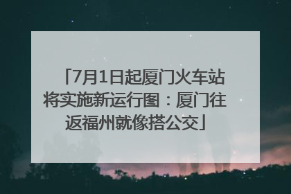 7月1日起厦门火车站将实施新运行图：厦门往返福州就像搭公交