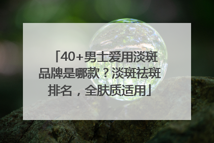 40+男士爱用淡斑品牌是哪款？淡斑祛斑排名，全肤质适用
